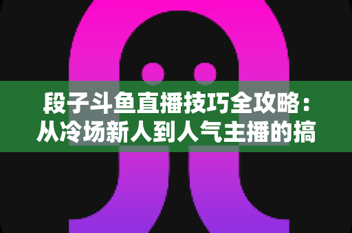 段子斗鱼直播技巧全攻略：从冷场新人到人气主播的搞笑进阶秘籍