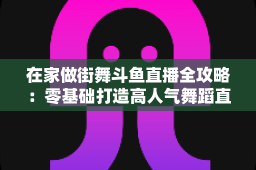 在家做街舞斗鱼直播全攻略：零基础打造高人气舞蹈直播间的实战指南