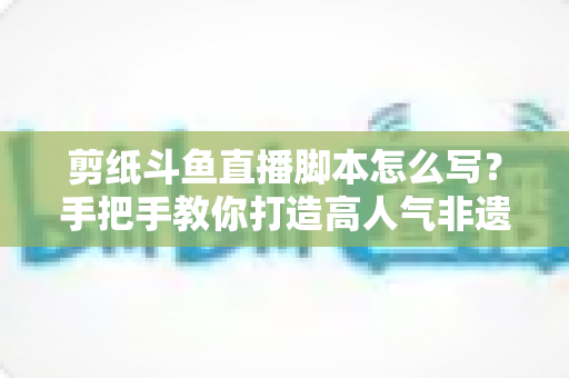 剪纸斗鱼直播脚本怎么写？手把手教你打造高人气非遗剪纸直播间的完整指南