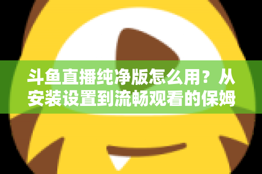 斗鱼直播纯净版怎么用？从安装设置到流畅观看的保姆级教程与避坑指南