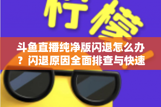 斗鱼直播纯净版闪退怎么办？闪退原因全面排查与快速修复实用指南