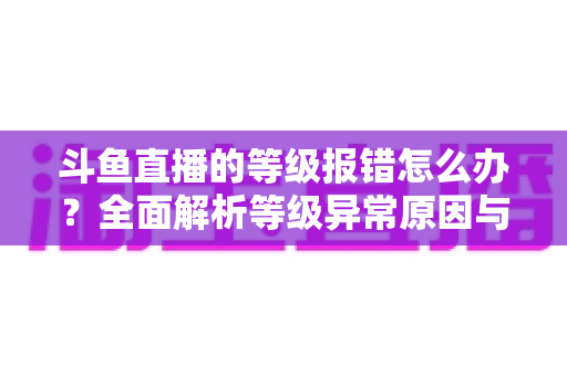 斗鱼直播的等级报错怎么办？全面解析等级异常原因与高效解决方案指南