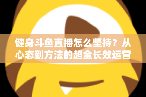 健身斗鱼直播怎么坚持？从心态到方法的超全长效运营实战指南