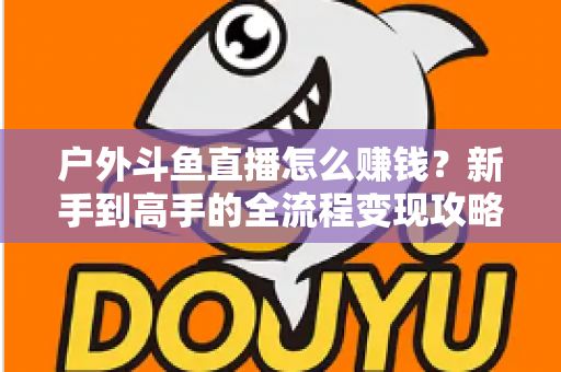 户外斗鱼直播怎么赚钱？新手到高手的全流程变现攻略与实战技巧详解