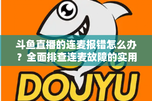 斗鱼直播的连麦报错怎么办?全面排查连麦故障的实用解决指南 斗鱼直播的连麦报错怎么办?全面排查连麦故障的实用解决指南
