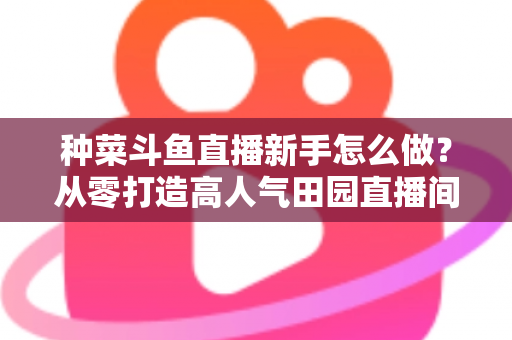 种菜斗鱼直播新手怎么做？从零打造高人气田园直播间的完整指南