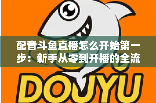配音斗鱼直播怎么开始第一步：新手从零到开播的全流程实战指南