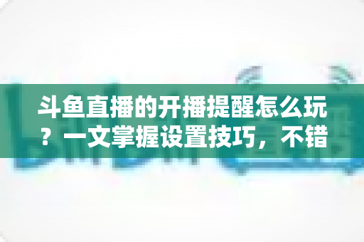斗鱼直播的开播提醒怎么玩?一文掌握设置技巧,不错过任何精彩直播 斗鱼直播的开播提醒怎么玩?一文掌握设置技巧,不错过任何精彩直播