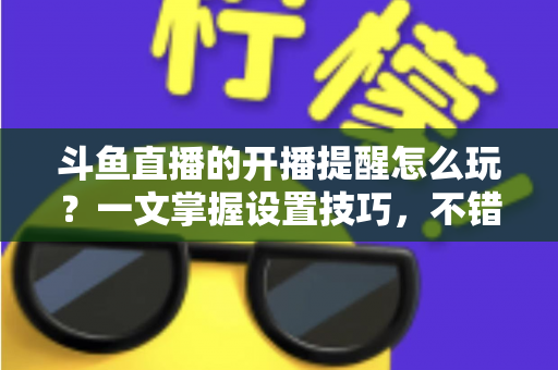 斗鱼直播的开播提醒怎么玩？一文掌握设置技巧，不错过任何精彩直播