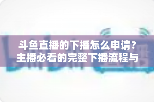 斗鱼直播的下播怎么申请？主播必看的完整下播流程与停播申请指南