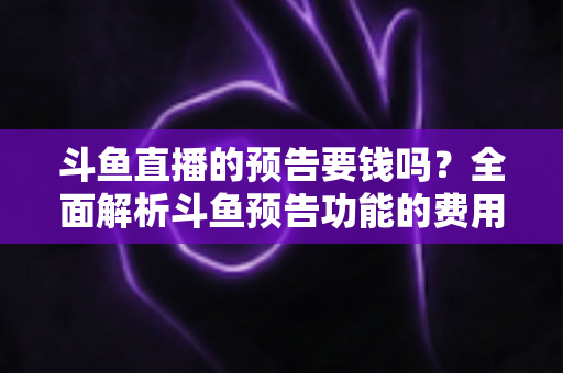 斗鱼直播的预告要钱吗？全面解析斗鱼预告功能的费用与使用指南