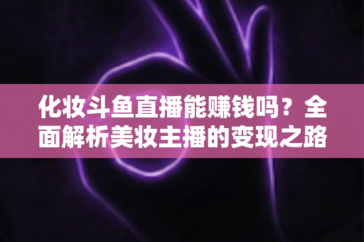 化妆斗鱼直播能赚钱吗？全面解析美妆主播的变现之路与收入真相