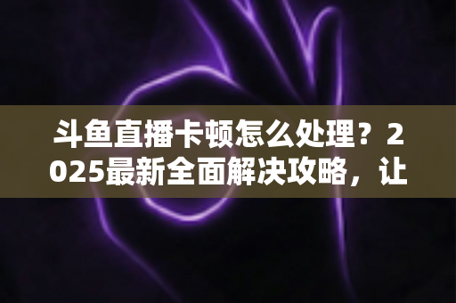斗鱼直播卡顿怎么处理？2025最新全面解决攻略，让你畅享流畅观影体验