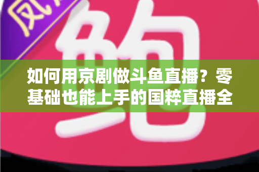 如何用京剧做斗鱼直播？零基础也能上手的国粹直播全攻略