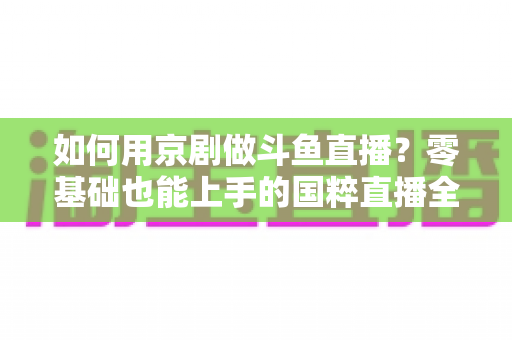 如何用京剧做斗鱼直播？零基础也能上手的国粹直播全攻略