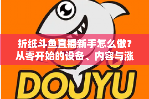 折纸斗鱼直播新手怎么做？从零开始的设备、内容与涨粉全流程实用指南