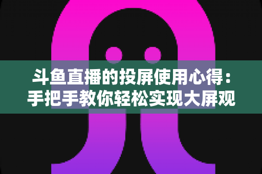 斗鱼直播的投屏使用心得:手把手教你轻松实现大屏观看的完整攻略 斗鱼直播的投屏使用心得:手把手教你轻松实现大屏观看的完整攻略