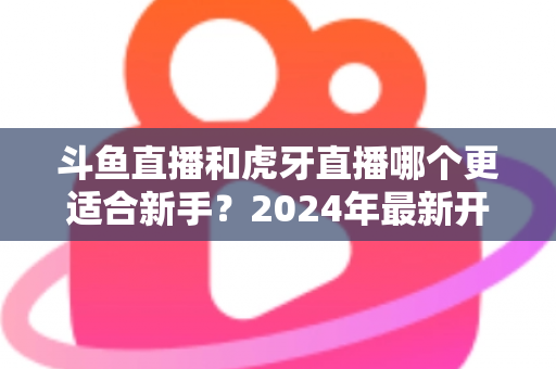 斗鱼直播和虎牙直播哪个更适合新手？2024年最新开直播平台选择全攻略