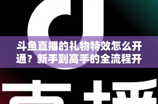 斗鱼直播的礼物特效怎么开通？新手到高手的全流程开通指南与实用技巧