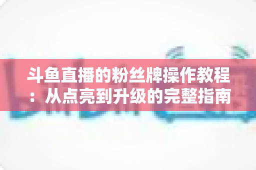 斗鱼直播的粉丝牌操作教程：从点亮到升级的完整指南，新手也能一学就会