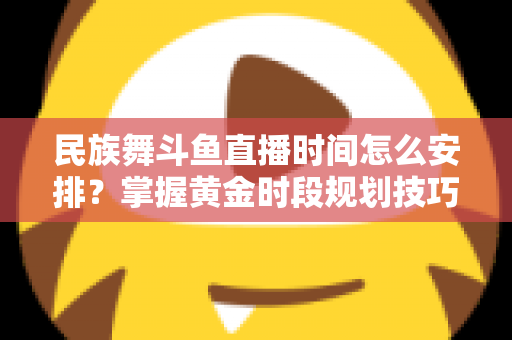 民族舞斗鱼直播时间怎么安排？掌握黄金时段规划技巧，助力直播间人气稳步提升