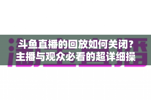 斗鱼直播的回放如何关闭？主播与观众必看的超详细操作指南与隐私管理技巧