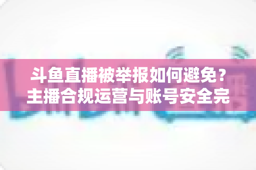 斗鱼直播被举报如何避免？主播合规运营与账号安全完全指南