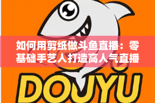 如何用剪纸做斗鱼直播：零基础手艺人打造高人气直播间的完整实战指南