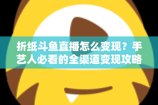 折纸斗鱼直播怎么变现？手艺人必看的全渠道变现攻略与实操指南