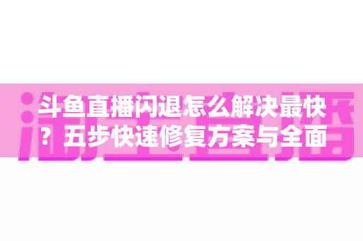 斗鱼直播闪退怎么解决最快？五步快速修复方案与全面排查指南助你畅享直播