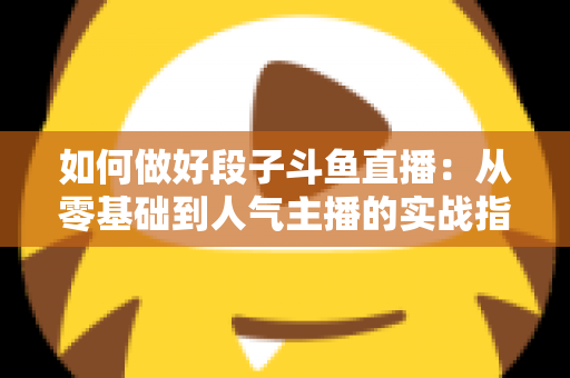 如何做好段子斗鱼直播：从零基础到人气主播的实战指南