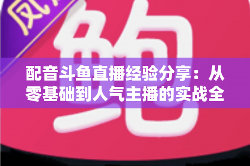 配音斗鱼直播经验分享：从零基础到人气主播的实战全攻略