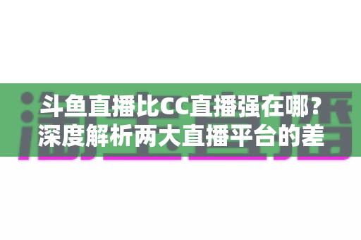 斗鱼直播比CC直播强在哪？深度解析两大直播平台的差异化优势与选择指南