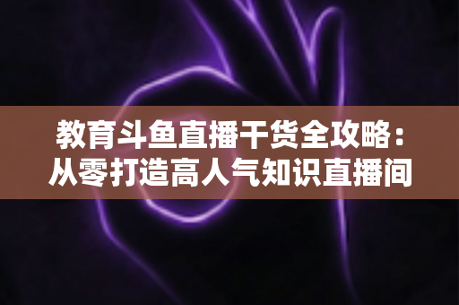 教育斗鱼直播干货全攻略：从零打造高人气知识直播间的实战技巧与运营指南