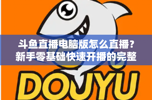 斗鱼直播电脑版怎么直播?新手零基础快速开播的完整教程指南 斗鱼直播电脑版怎么直播?新手零基础快速开播的完整教程指南