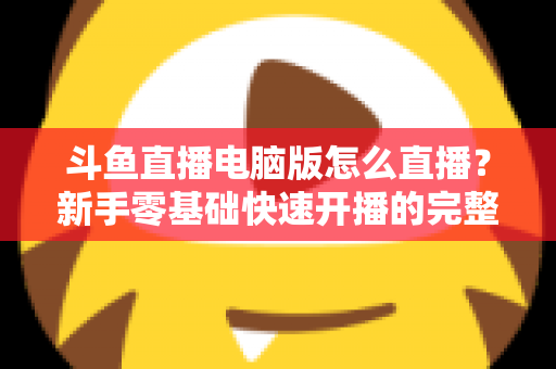斗鱼直播电脑版怎么直播？新手零基础快速开播的完整教程指南