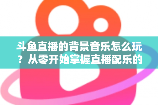 斗鱼直播的背景音乐怎么玩？从零开始掌握直播配乐的完整指南与实用技巧