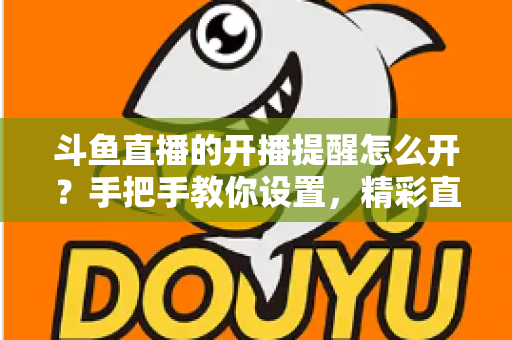斗鱼直播的开播提醒怎么开？手把手教你设置，精彩直播再也不错过！
