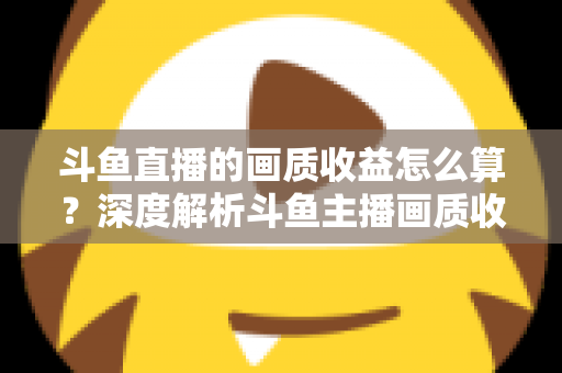 斗鱼直播的画质收益怎么算？深度解析斗鱼主播画质收益计算规则与提升收益的实用技巧