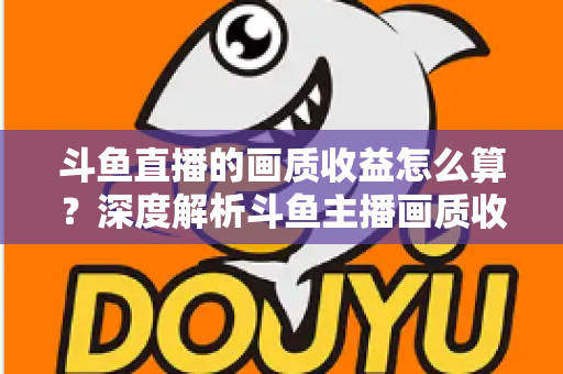 斗鱼直播的画质收益怎么算？深度解析斗鱼主播画质收益计算规则与提升收益的实用技巧