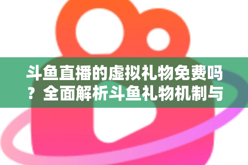 斗鱼直播的虚拟礼物免费吗？全面解析斗鱼礼物机制与免费获取攻略