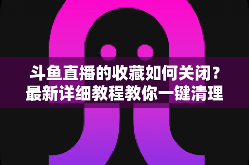 斗鱼直播的收藏如何关闭?最新详细教程教你一键清理收藏列表的实用指南 斗鱼直播的收藏如何关闭?最新详细教程教你一键清理收藏列表的实用指南