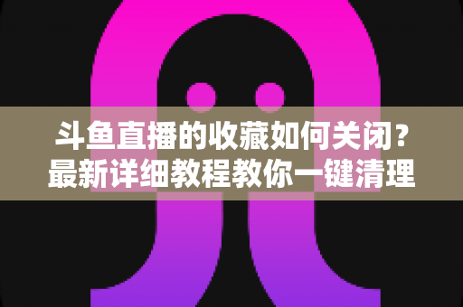 斗鱼直播的收藏如何关闭?最新详细教程教你一键清理收藏列表的实用指南 斗鱼直播的收藏如何关闭?最新详细教程教你一键清理收藏列表的实用指南