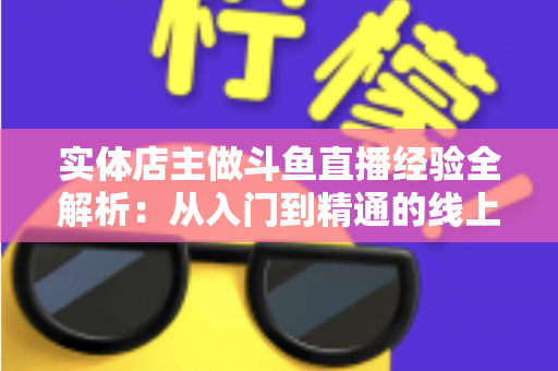 实体店主做斗鱼直播经验全解析：从入门到精通的线上线下引流实战指南