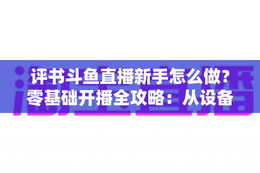 评书斗鱼直播新手怎么做?零基础开播全攻略:从设备准备到涨粉变现的完整指南 评书斗鱼直播新手怎么做?零基础开播全攻略:从设备准备到涨粉变现的完整指南