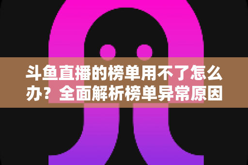斗鱼直播的榜单用不了怎么办？全面解析榜单异常原因与实用解决指南