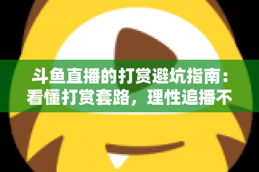 斗鱼直播的打赏避坑指南：看懂打赏套路，理性追播不花冤枉钱