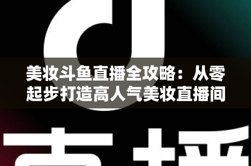 美妆斗鱼直播全攻略：从零起步打造高人气美妆直播间的实战秘籍