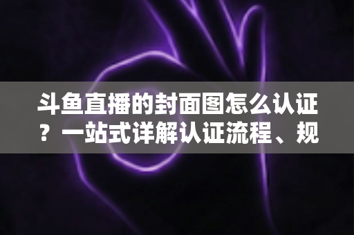 斗鱼直播的封面图怎么认证？一站式详解认证流程、规范要求与实用技巧