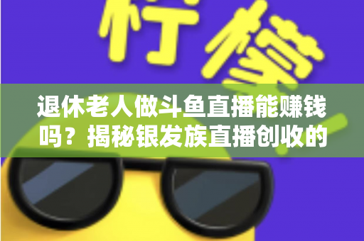 退休老人做斗鱼直播能赚钱吗？揭秘银发族直播创收的真实现状与实用指南